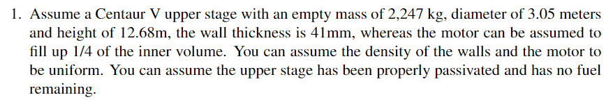 1. Assume a Centaur V upper stage with an empty mass of 2,247 kg, diameter of 3.05 meters
and height of 12.68m, the wall thickness is 41mm, whereas the motor can be assumed to
fill up 1/4 of the inner volume. You can assume the density of the walls and the motor to
be uniform. You can assume the upper stage has been properly passivated and has no fuel
remaining.