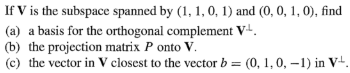 If V is the subspace spanned by (1, 1, 0, 1) and (0, 0, 1, 0), find
(a) a basis for the orthogonal complement V-L.
(b) the projection matrix P onto V.
(c) the vector in V closest to the vector b = (0, 1, 0, -1) in V¹.