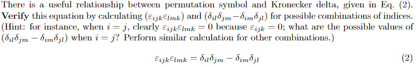 There is a useful relationship between permutation symbol and Kronecker delta, given in Eq. (2).
Verify this equation by calculating (Eijklmk) and (dud jm-dimdji) for possible combinations of indices.
(Hint: for instance, when i = j, clearly ijklmk = 0 because Eijk = 0; what are the possible values of
(dildjm – dim§ji) when i = j? Perform similar calculation for other combinations.)
Eijklmk = dilojm – dimdjl
(2)