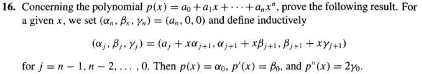 16. Concerning the polynomial p(x) = ao+a₁x + +a,x", prove the following result. For
a given x, we set (an, Bn Yn) = (an , 0, 0) and define inductively
(a₁, B₁, v₁) = (a; + xα₁ + 1, α₁ +1 +xBj+1, Bj+1 + xy j +1)
for j =n-1, n-2,...,0. Then p(x) = ao, p'(x) = Bo, and p"(x) = 270.