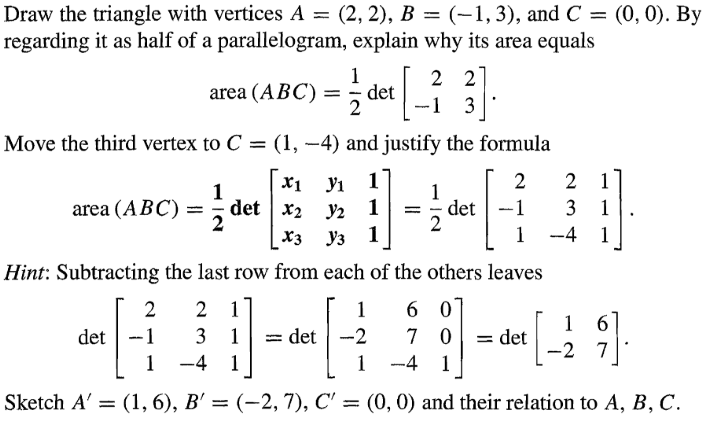 Draw the triangle with vertices A = (2, 2), B = (-1, 3), and C = (0, 0). By
regarding it as half of a parallelogram, explain why its area equals
area (ABC) =
1
¦det [_
2 2
-1 3
Move the third vertex to C = (1, -4) and justify the formula
1
x1 У1 1
2
2
1
1
area (ABC) =
det x2
y2 1 = det
-1
3
2
2
X3
Уз 1
1
-4
1
}]
Hint: Subtracting the last row from each of the others leaves
2
2
1
1
60
16
det
-1
3
1
= det
-2
7 0
= det
-2 7
1 -4 1
1
-41
Sketch A' = (1, 6), B' = (-2, 7), C' = (0, 0) and their relation to A, B, C.