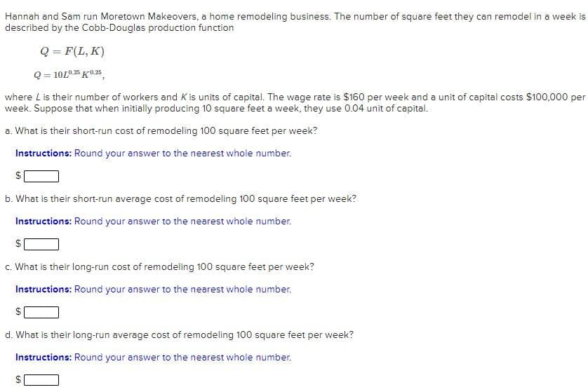 Hannah and Sam run Moretown Makeovers, a home remodeling business. The number of square feet they can remodel in a week is
described by the Cobb-Douglas production function
Q = F(L, K)
Q = 10L0.25 K0.25
where Lis their number of workers and K is units of capital. The wage rate is $160 per week and a unit of capital costs $100,000 per
week. Suppose that when initially producing 10 square feet a week, they use 0.04 unit of capital.
a. What is their short-run cost of remodeling 100 square feet per week?
Instructions: Round your answer to the nearest whole number.
b. What is their short-run average cost of remodeling 100 square feet per week?
Instructions: Round your answer to the nearest whole number.
c. What is their long-run cost of remodeling 100 square feet per week?
Instructions: Round your answer to the nearest whole number.
d. What is their long-run average cost of remodeling 100 square feet per week?
Instructions: Round your answer to the nearest whole number.
%24
%24
