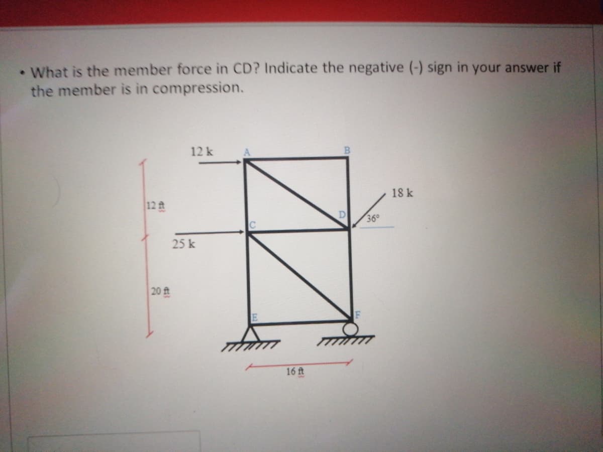 • What is the member force in CD? Indicate the negative (-) sign in your answer if
the member is in compression.
12k
18 k
12 t
D
36°
25 k
20 ft
16 ft
