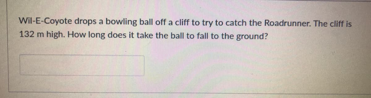 Wil-E-Coyote drops a bowling ball off a cliff to try to catch the Roadrunner. The cliff is
132 m high. How long does it take the ball to fall to the ground?
