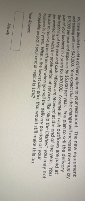 You have decided to add a delivery option to your restaurant. The new equipment
and training will cost $43,000. You expect that the change will increase revenue by
$15,000 per year and expenses by $5,000 per year. You plan to sell the delivery
part of your business in 7 years for $30,000. Assume all cash outflows are paid at
the beginning of the year and cash inflows are received at the end of the year. You
are worried that with the proliferation of services like "Skip the Dishes" you may not
be able to receive as much money when you sell the delivery portion of your
business in 7 years. What is the lowest såle price that would still make this an
acceptable project if your cost of capital is 10%?
Your Answer:
Answer
