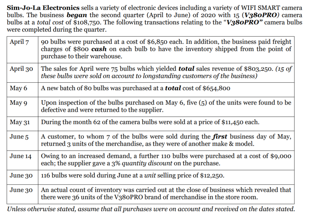 Sim-Jo-La Electronics sells a variety of electronic devices including a variety of WIFI SMART camera
bulbs. The business began the second quarter (April to June) of 2020 with 15 (V380PRO) camera
bulbs at a total cost of $108,750. The following transactions relating to the “V380PRO" camera bulbs
were completed during the quarter.
90 bulbs were purchased at a cost of $6,850 each. In addition, the business paid freight
charges of $800 cash on each bulb to have the inventory shipped from the point of
purchase to their warehouse.
April 7
April 30
The sales for April were 75 bulbs which yielded total sales revenue of $803,250. (15 of
these bulbs were sold on account to longstanding customers of the business)
Мaу 6
A new batch of 80 bulbs was purchased at a total cost of $654,800
Мay 9
Upon inspection of the bulbs purchased on May 6, five (5) of the units were found to be
defective and were returned to the supplier.
Мау 31
During the month 62 of the camera bulbs were sold at a price of $11,450 each.
A customer, to whom 7 of the bulbs were sold during the first business day of May,
returned 3 units of the merchandise, as they were of another make & model.
June 5
June 14 Owing to an increased demand, a further 110 bulbs were purchased at a cost of $9,000
each; the supplier gave a 3% quantity discount on the purchase.
June 30
116 bulbs were sold during June at a unit selling price of $12,250.
An actual count of inventory was carried out at the close of business which revealed that
there were 36 units of the V380PRO brand of merchandise in the store room.
June 30
Unless otherwise stated, assume that all purchases were on account and received on the dates stated.
