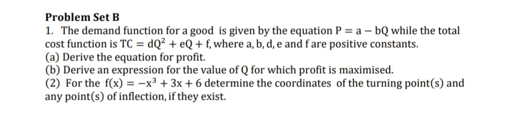 Problem Set B
1. The demand function for a good is given by the equation P = a – bQ while the total
cost function is TC = dQ² + eQ+f, where a, b, d, e and f are positive constants.
(a) Derive the equation for profit.
(b) Derive an expression for the value of Q for which profit is maximised.
(2) For the f(x) = -x3 + 3x + 6 determine the coordinates of the turning point(s) and
any point(s) of inflection, if they exist.
