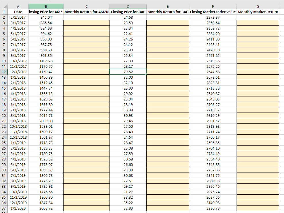 A
B
D
F
Date
losing Price for AMZI Monthly Return for AMZN Closing Price for BAC Monthly Return for BAC Closing Market Index value Monthly Market Return
2
2/1/2017
845.04
24.68
2278.87
3
3/1/2017
886.54
23.59
2363.64
4
4/1/2017
924.99
23.34
2362.72
5/1/2017
994.62
22.41
2384.20
6/1/2017
968.00
24.26
2411.80
7/1/2017
8/1/2017
9/1/2017
10 10/1/2017
7
987.78
24.12
2423.41
8
980.60
23.89
2470.30
961.35
25.34
2471.65
1105.28
27.39
2519.36
11 11/1/2017
12 12/1/2017
13 1/1/2018
1176.75
28.17
2575.26
1169.47
29.52
2647.58
1450.89
32.00
2673.61
2/1/2018
15 3/1/2018
16 4/1/2018
17 5/1/2018
14
1512.45
32.10
2823.81
1447.34
29.99
2713.83
1566.13
29.92
2640.87
1629.62
29.04
2648.05
18
6/1/2018
1699.80
28.19
2705.27
19 7/1/2018
2718.37
1777.44
30.88
20
8/1/2018
2012.71
30.93
2816.29
9/1/2018
22 10/1/2018
23 11/1/2018
24 12/1/2018
21
2003.00
29.46
2901.52
1598.01
27.50
2913.98
1690.17
28.40
2711.74
1501.97
24.64
2760.17
25
1/1/2019
1718.73
28.47
2506.85
26 2/1/2019
27 3/1/2019
4/1/2019
1639.83
29.08
2704.10
1780.75
27.59
2784.49
28
1926.52
30.58
2834.40
29
5/1/2019
1775.07
26.60
2945.83
30 6/1/2019
1893.63
29.00
2752.06
7/1/2019
32 8/1/2019
31
1866.78
30.68
2941.76
1776.29
27.51
2980.38
9/1/2019
34 10/1/2019
35 11/1/2019
36 12/1/2019
37 1/1/2020
33
1735.91
29.17
2926.46
1776.66
31.27
2976.74
1800.80
33.32
3037.56
1847.84
35.22
3140.98
2008.72
32.83
3230.78
