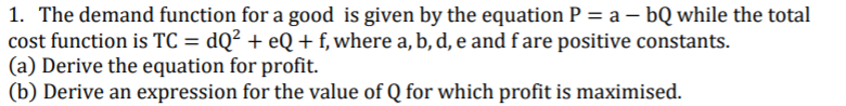 1. The demand function for a good is given by the equation P = a – bQ while the total
cost function is TC = dQ² + eQ + f, where a, b, d, e and fare positive constants.
(a) Derive the equation for profit.
(b) Derive an expression for the value of Q for which profit is maximised.
