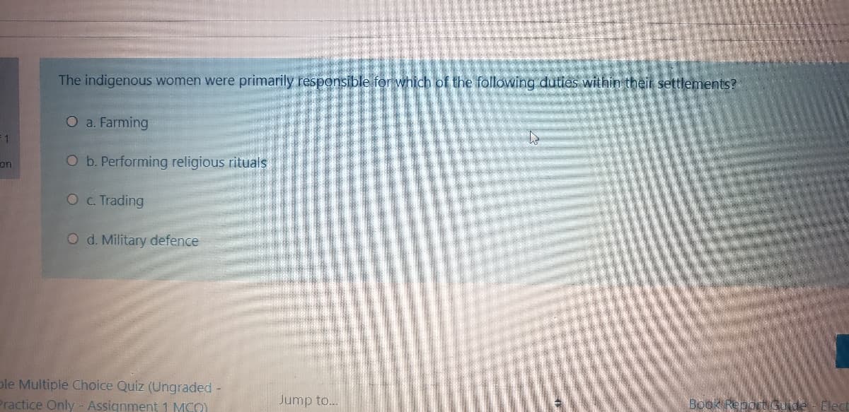 The indigenous women were primarily responsible for which of the following duties within their settlements?
O a. Farming
F 1
on
O b. Performing religious rituals
Oc Trading
O d. Military defence
ple Multiple Choice Quiz (Ungraded -
Practice Only - Assignment1 MCO)
Jump to...
Book ReportGuide- Elec
