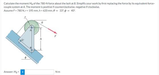 Calculate the moment Mg of the 780-N force about the bolt at B. Simplify your work by first replacing the force by its equivalent force-
couple system at A. The moment is positive if counterclockwise, negative if clockwise.
Assume F = 780 N. r = 195 mm, h=620 mm, 0 = 33% = 40°
Answer: Ma
N-m