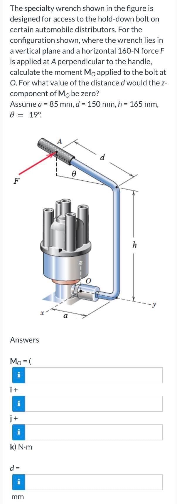 The specialty wrench shown in the figure is
designed for access to the hold-down bolt on
certain automobile distributors. For the
configuration shown, where the wrench lies in
a vertical plane and a horizontal 160-N force F
is applied at A perpendicular to the handle,
calculate the moment Mo applied to the bolt at
O. For what value of the distance d would the z-
component of Mo be zero?
Assume a = 85 mm, d = 150 mm, h = 165 mm,
0 = 19⁰
A
F
Answers
Mo = (
i+
i
+
i
k) N.m
d =
mm
73287
0
h