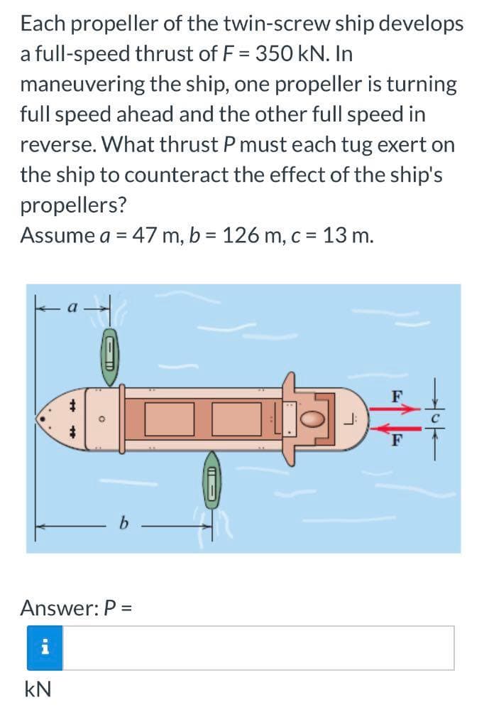 Each propeller of the twin-screw ship develops
a full-speed thrust of F = 350 kN. In
maneuvering the ship, one propeller is turning
full speed ahead and the other full speed in
reverse. What thrust P must each tug exert on
the ship to counteract the effect of the ship's
propellers?
Assume a = 47 m, b = 126 m, c = 13 m.
a
F
#
F
b
Answer: P =
IA
kN
ED