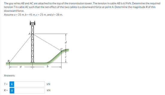 The guy wires AB and AC are attached to the top of the transmission tower. The tension in cable AB is 6.9 kN. Determine the required
tension Tin cable AC such that the net effect of the two cables is a downward force at point A. Determine the magnitude R of this
downward force.
Assume a = 31 m, b = 41 m, c = 21 m, and d = 28 m.
İyi
4
Answers:
KN
T= i
R=
KN