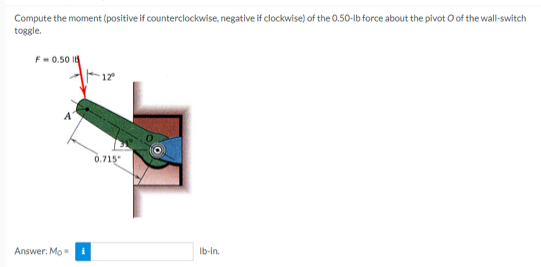 Compute the moment (positive if counterclockwise, negative if clockwise) of the 0.50-lb force about the pivot o of the wall-switch
toggle.
F-0.50 18
Answer: Mo
0.715"
lb-in.