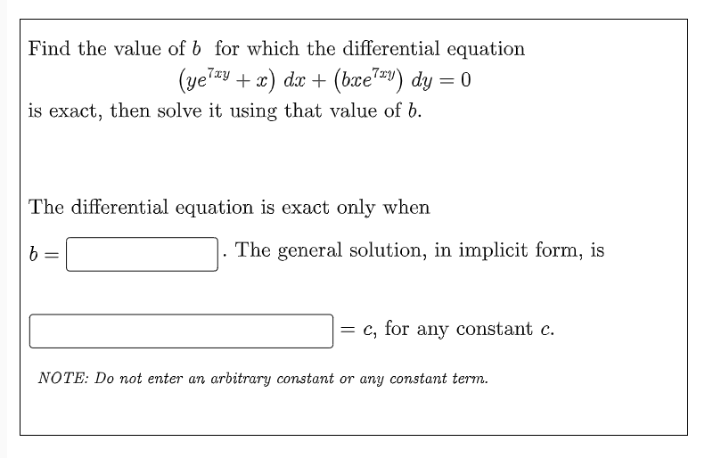 Find the value of b for which the differential equation
(yelxy + x) dx + (bxe7™y) dy = 0
is exact, then solve it using that value of b.
The differential equation is exact only when
b
=
NOTE: Do not enter an arbitrary constant or any constant term.
The general solution, in implicit form, is
= c, for any constant c.