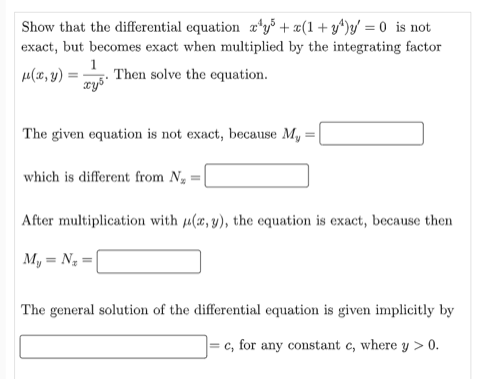 Show that the differential equation xy + x(1+y¹)y=0 is not
exact, but becomes exact when multiplied by the integrating factor
μ(x, y)
=
Then solve the equation.
xy³
The given equation is not exact, because My
which is different from N₂ =
After multiplication with u(x, y), the equation is exact, because then
My = N₂ =
The general solution of the differential equation is given implicitly by
c, for any constant c, where y > 0.