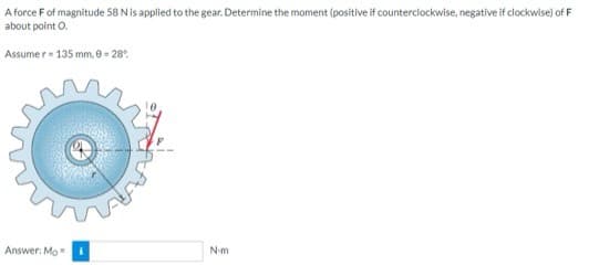 A force F of magnitude 58 N is applied to the gear. Determine the moment (positive if counterclockwise, negative if clockwise) of F
about point O.
Assumer 135 mm, 0-28%
Answer: Mo
N-m