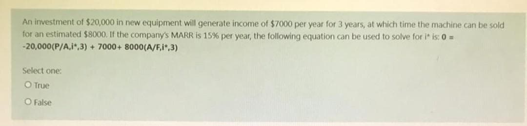 An investment of $20,000 in new equipment will generate income of $7000 per year for 3 years, at which time the machine can be sold
for an estimated $8000. If the company's MARR is 15% per year, the following equation can be used to solve for i* is: 0 =
-20,000(P/A,i*,3)+ 7000+ 8000(A/F,i*,3)
Select one:
O True
O False