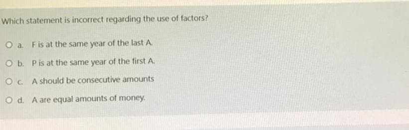 Which statement is incorrect regarding the use of factors?
O a. F is at the same year of the last A.
O b. P is at the same year of the first A.
OC. A should be consecutive amounts
Od. A are equal amounts of money.