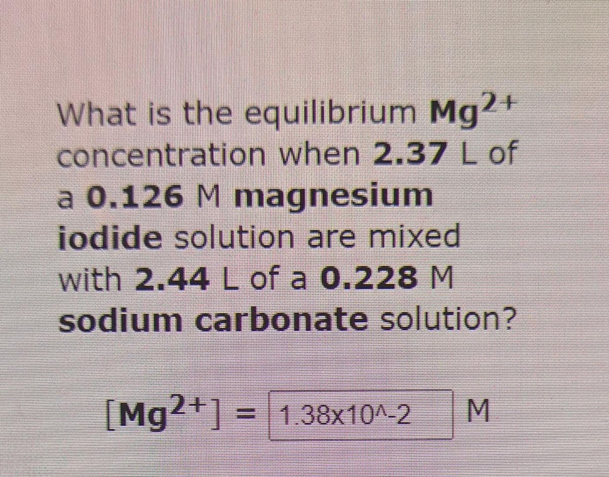 What is the equilibrium Mg2+
concentration when 2.37 L of
a 0.126 M magnesium
iodide solution are mixed
with 2.44 L of a 0.228 M
sodium carbonate solution?
[Mg2+] = 1.38x10^-2 M