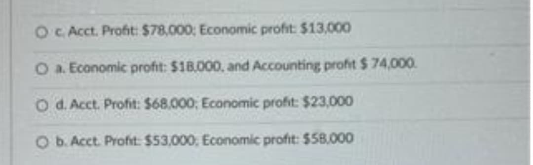 O c. Acct. Profit: $78,000; Economic profit: $13,000
O a. Economic profit: $18,000, and Accounting profit $ 74,000.
O d. Acct. Profit: $68,000, Economic profit: $23,000
O b. Acct. Profit: $53,000, Economic profit: $58,000