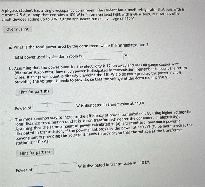 A physics student has a single-occupancy dorm room. The student has a small refrigerator that runs with a
current 2.5 A, a lamp that contains a 100-W bulb, an overhead light with a 60-W bulb, and various other
small devices adding up to 3 W. All the appliances run on a voltage of 110 V.
Overall Hint
a. What is the total power used by the dorm room (while the refrigerator runs)?
Total power used by the dorm room is
W.
b. Assuming that the power plant for the electricity is 17 km away and uses 00-gauge copper wire
(diameter 9.266 mm), how much power is dissipated in transmission (remember to count the return
wire), if the power plant is directly providing the 110-V? (To be more precise, the power plant is
providing the voltage it needs to provide, so that the voltage at the dorm room is 110 V.)
Hint for part (b)
I
Power of
W is dissipated in transmission at 110 V.
c. The most common way to increase the efficiency of power transmission is by using higher voltage for
long-distance transmission (and it is "down transformed" nearer the consumers of electricity).
Assuming that the same amount of power calculated in (a) is transmitted, how much power is
dissipated in transmission, if the power plant provides the power at 110 kV? (To be more precise, the
power plant is providing the voltage it needs to provide, so that the voltage at the transformer
station is 110 kV.)
Hint for part (c)
W is dissipated in transmission at 110 kV.
Power of