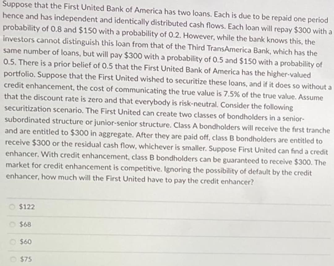 Suppose that the First United Bank of America has two loans. Each is due to be repaid one period
hence and has independent and identically distributed cash flows. Each loan will repay $300 with a
probability of 0.8 and $150 with a probability of 0.2. However, while the bank knows this, the
investors cannot distinguish this loan from that of the Third TransAmerica Bank, which has the
same number of loans, but will pay $300 with a probability of 0.5 and $150 with a probability of
0.5. There is a prior belief of 0.5 that the First United Bank of America has the higher-valued
portfolio. Suppose that the First United wished to securitize these loans, and if it does so without a
credit enhancement, the cost of communicating the true value is 7.5% of the true value. Assume
that the discount rate is zero and that everybody is risk-neutral. Consider the following
securitization scenario. The First United can create two classes of bondholders in a senior-
subordinated structure or junior-senior structure. Class A bondholders will receive the first tranche
and are entitled to $300 in aggregate. After they are paid off, class B bondholders are entitled to
receive $300 or the residual cash flow, whichever is smaller. Suppose First United can find a credit
enhancer. With credit enhancement, class B bondholders can be guaranteed to receive $300. The
market for credit enhancement is competitive. Ignoring the possibility of default by the credit
enhancer, how much will the First United have to pay the credit enhancer?
$122
$68
$60
$75
00