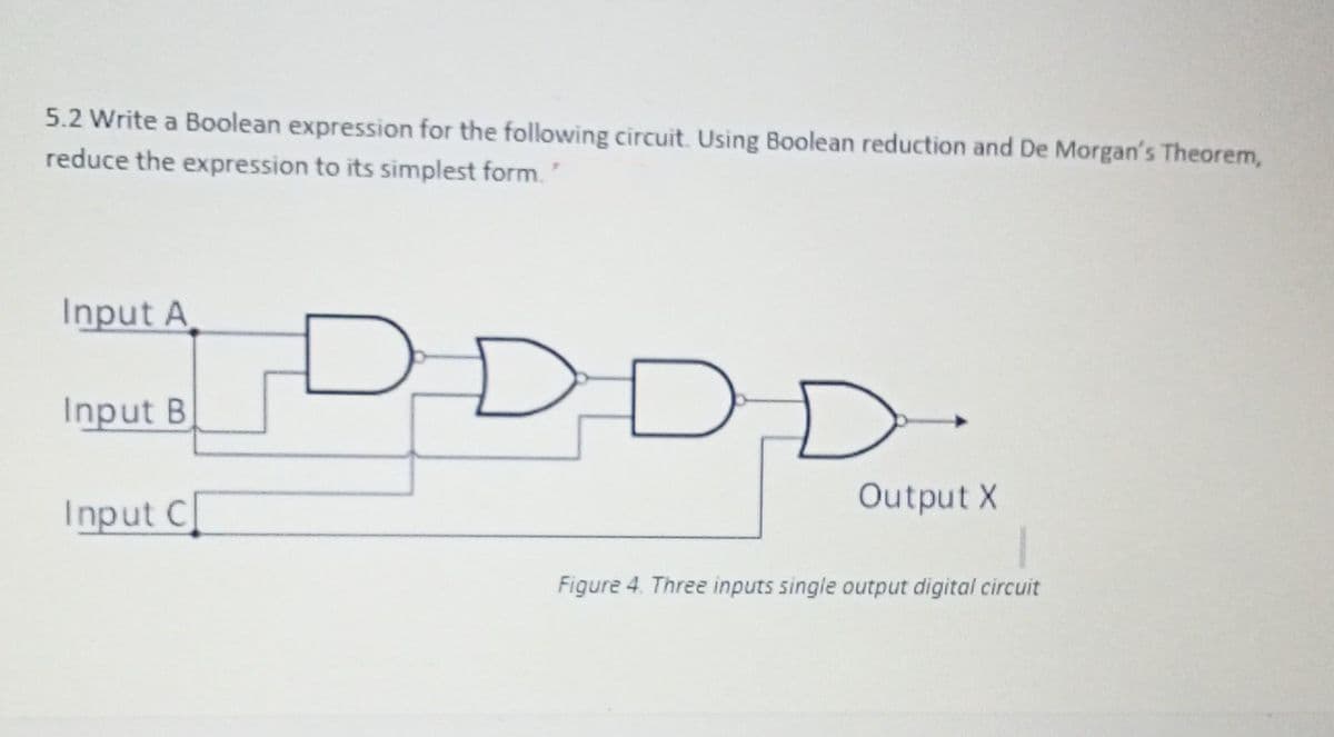 5.2 Write a Boolean expression for the following circuit. Using Boolean reduction and De Morgan's Theorem,
reduce the expression to its simplest form.
Input A
C
Input B
D
D.
Input C
Output X
Figure 4. Three inputs single output digital circuit