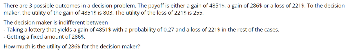 There are 3 possible outcomes in a decision problem. The payoff is either a gain of 4851$, a gain of 286$ or a loss of 221$. To the decision
maker, the utility of the gain of 4851$ is 803. The utility of the loss of 221$ is 255.
The decision maker is indifferent between
- Taking a lottery that yields a gain of 4851$ with a probability of 0.27 and a loss of 221$ in the rest of the cases.
- Getting a fixed amount of 286$.
How much is the utility of 286$ for the decision maker?