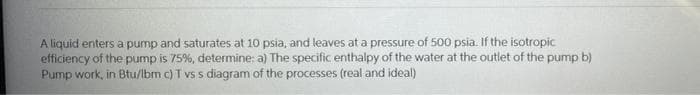 A liquid enters a pump and saturates at 10 psia, and leaves at a pressure of 500 psia. If the isotropic
efficiency of the pump is 75%, determine: a) The specific enthalpy of the water at the outlet of the pump b)
Pump work, in Btu/lbm c) T vs s diagram of the processes (real and ideal)