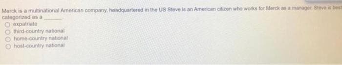 Merck is a multinational American company, headquartered in the US Steve is an American citizen who works for Merck as a manager. Steve is best
categorized as a
expatriate
third-country national
home-country national
host-country national