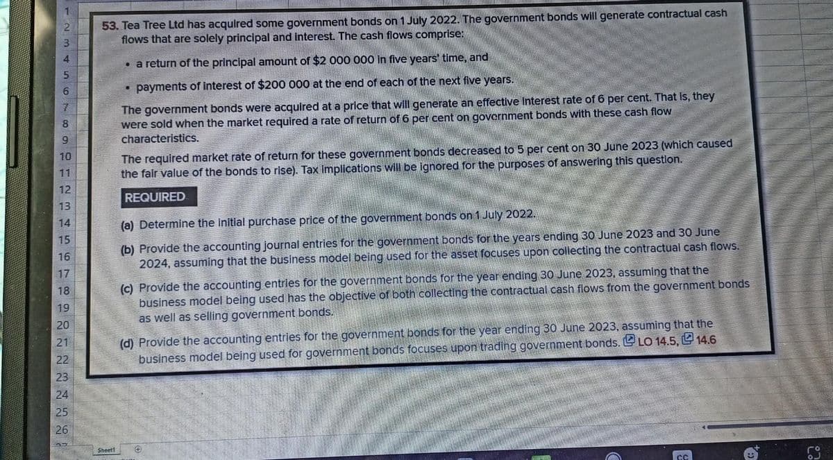 123 456
53. Tea Tree Ltd has acquired some government bonds on 1 July 2022. The government bonds will generate contractual cash
flows that are solely principal and interest. The cash flows comprise:
B
a return of the principal amount of $2 000 000 in five years' time, and
.
payments of interest of $200 000 at the end of each of the next five years.
7
8
The government bonds were acquired at a price that will generate an effective Interest rate of 6 per cent. That is, they
were sold when the market required a rate of return of 6 per cent on government bonds with these cash flow
characteristics.
9
The required market rate of return for these government bonds decreased to 5 per cent on 30 June 2023 (which caused
the fair value of the bonds to rise). Tax Implications will be ignored for the purposes of answering this question.
REQUIRED
(a) Determine the initial purchase price of the government bonds on 1 July 2022.
(b) Provide the accounting journal entries for the government bonds for the years ending 30 June 2023 and 30 June
2024, assuming that the business model being used for the asset focuses upon collecting the contractual cash flows.
(c) Provide the accounting entries for the government bonds for the year ending 30 June 2023, assuming that the
business model being used has the objective of both collecting the contractual cash flows from the government bonds
as well as selling government bonds.
(d) Provide the accounting entries for the government bonds for the year ending 30 June 2023, assuming that the
business model being used for government bonds focuses upon trading government bonds. LO 14.5, 14.6
Sheett
DH23
11
12
13
TEATRLANG!
15
16
18
19
20
21
22
23
25
26
27