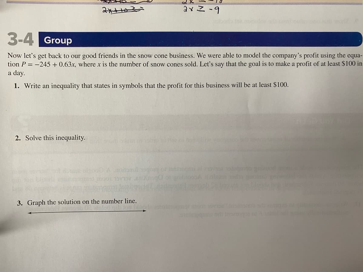 ### 3-4 Group Activity

Now let’s get back to our good friends in the snow cone business. We were able to model the company’s profit using the equation \( P = -245 + 0.63x \), where \( x \) is the number of snow cones sold. Let’s say that the goal is to make a profit of at least $100 in a day.

1. **Write an inequality that states in symbols that the profit for this business will be at least $100.**

2. **Solve this inequality.**

3. **Graph the solution on the number line.**

---

For Step 3, draw a number line with an arrow indicating the solution range, based on the inequality solution. Label the important points clearly to demonstrate the minimum number of snow cones that need to be sold to achieve the profit goal.