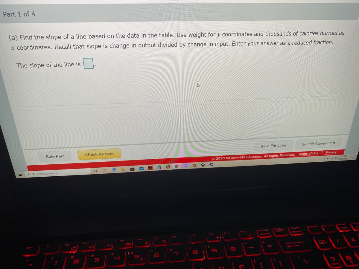 Part 1 of 4
(a) Find the slope of a line based on the data in the table. Use weight for y coordinates and thousands of calories burned as
x coordinates. Recall that slope is change in output divided by change in input. Enter your answer as a reduced fraction.
The slope of the line is
Skip Part
Check Answer
Save For Later
Submit Assignment
© 2020 McGraw-Hill Education. All Rights Reserved.
Terms of Use I Privacy
P Type here to search
19 PM
SCROLL
LOCK
YSCRT
(OELETE
POUP
PRT SCP
PRUDE
FS
FE
DRERK
VOPR
ESC
SYS RO
P1
SPCKSPRCE
nU
LOCK
31
6
FIt וח
VOPE
