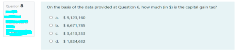 Question 8
On the basis of the data provided at Question 6, how much (in $) is the capital gain tax?
O a. $9,123,160
O b. $6,671,785
O. $ 3,413,333
O d. $ 1,824,632
