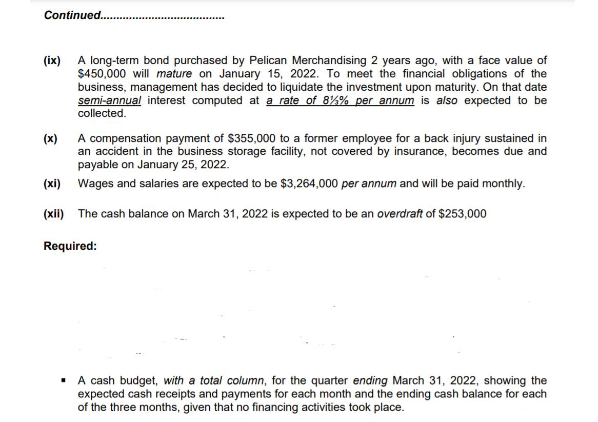 Continued....
A long-term bond purchased by Pelican Merchandising 2 years ago, with a face value of
$450,000 will mature on January 15, 2022. To meet the financial obligations of the
business, management has decided to liquidate the investment upon maturity. On that date
semi-annual interest computed at a rate of 8½% per annum is also expected to be
collected.
(ix)
A compensation payment of $355,000 to a former employee for a back injury sustained in
an accident in the business storage facility, not covered by insurance, becomes due and
payable on January 25, 2022.
(x)
(xi)
Wages and salaries are expected to be $3,264,000 per annum and will be paid monthly.
(xii) The cash balance on March 31, 2022 is expected to be an overdraft of $253,000
Required:
A cash budget, with a total column, for the quarter ending March 31, 2022, showing the
expected cash receipts and payments for each month and the ending cash balance for each
of the three months, given that no financing activities took place.
