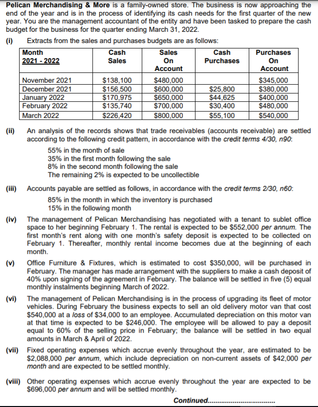Pelican Merchandising & More is a family-owned store. The business is now approaching the
end of the year and is in the process of identifying its cash needs for the first quarter of the new
year. You are the management accountant of the entity and have been tasked to prepare the cash
budget for the business for the quarter ending March 31, 2022.
(i)
Extracts from the sales and purchases budgets are as follows:
Month
2021 - 2022
Cash
Sales
Purchases
On
Cash
Sales
On
Purchases
Account
Account
November 2021
December 2021
January 2022
February 2022
March 2022
$138,100
$156,500
$170,975
$135,740
$480,000
$600,000
$650,000
$700,000
$25,800
$44,625
$30,400
$345,000
$380,000
$400,000
$480,000
$226,420
$800,000
$55,100
$540,000
(ii) An analysis of the records shows that trade receivables (accounts receivable) are settled
according to the following credit pattern, in accordance with the credit terms 4/30, n90:
55% in the month of sale
35% in the first month following the sale
8% in the second month following the sale
The remaining 2% is expected to be uncollectible
(iii) Accounts payable are settled as follows, in accordance with the credit terms 2/30, n60:
85% in the month in which the inventory is purchased
15% in the following month
(iv) The management of Pelican Merchandising has negotiated with a tenant to sublet office
space to her beginning February 1. The rental is expected to be $552,000 per annum. The
first month's rent along with one month's safety deposit is expected to be collected on
February 1. Thereafter, monthly rental income becomes due at the beginning of each
month.
(v) Office Furniture & Fixtures, which is estimated to cost $350,000, will be purchased in
February. The manager has made arrangement with the suppliers to make a cash deposit of
40% upon signing of the agreement in February. The balance will be settled in five (5) equal
monthly instalments beginning March of 2022.
(vi) The management of Pelican Merchandising is in the process of upgrading its fleet of motor
vehicles. During February the business expects to sell an old delivery motor van that cost
$540,000 at a loss of $34,000 to an employee. Accumulated depreciation on this motor van
at that time is expected to be $246,000. The employee will be allowed to pay a deposit
equal to 60% of the selling price in February; the balance will be settled in two equal
amounts in March & April of 2022.
(vii) Fixed operating expenses which accrue evenly throughout the year, are estimated to be
$2,088,000 per annum, which include depreciation on non-current assets of $42,000 per
month and are expected to be settled monthly.
(viii) Other operating expenses which accrue evenly throughout the year are expected to be
$696,000 per annum and will be settled monthly.
Continued..
