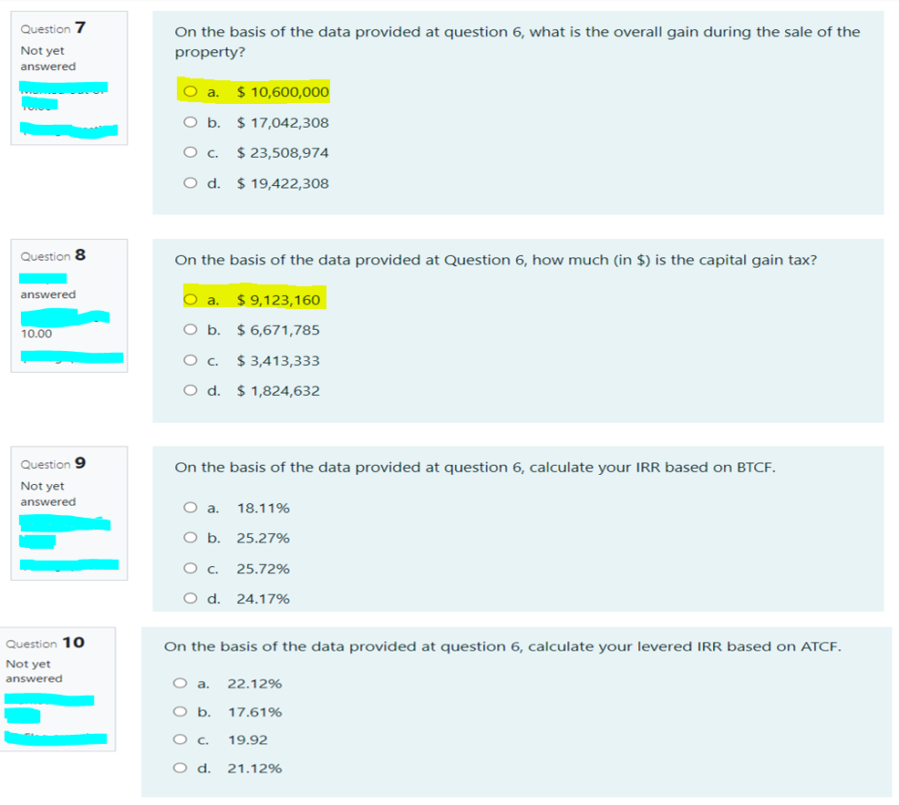 Question 7
On the basis of the data provided at question 6, what is the overall gain during the sale of the
Not yet
property?
answered
O a.
$ 10,600,000
Ob.
$ 17,042,308
$ 23,508,974
O d. $19,422,308
Question 8
On the basis of the data provided at Question 6, how much (in $) is the capital gain tax?
answered
$ 9,123,160
O b.
$ 6,671,785
10.00
$ 3,413,333
O d. $ 1,824,632
Question 9
On the basis of the data provided at question 6, calculate your IRR based on BTCF.
Not yet
answered
a.
18.11%
O b. 25.27%
25.72%
Od.
24.17%
Question 10
On the basis of the data provided at question 6, calculate your levered IRR based on ATCF.
Not yet
answered
O a.
22.12%
Ob.
17.61%
19.92
21.12%
