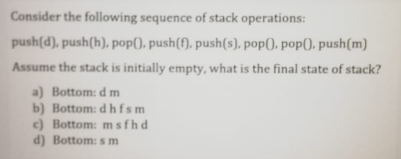 Consider the following sequence of stack operations:
push(d), push(h), pop(), push(f), push(s). pop(), pop(), push(m)
Assume the stack is initially empty, what is the final state of stack?
a) Bottom: dm
b) Bottom: dhfsm
c) Bottom: msfhd
d) Bottom: m
