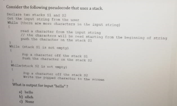 Consider the following pseudoacode that uses a stack.
Declare two stacks 51 and 52
Get the input string from the user
While (there are nore characters in the input atring)
read a character from the input atring
// the characters will be read starting from the beginning of string
puah the character on the atack S1
While (atack si is not empty)
Pop a character off the atack S1
Puah the character on the stack 2
whiletstack 52 is sot empty)
Pop a charaoter off the stack s2
Weite the popped charactar to the screen
What is output for input "hello" ?
a) hello
b) olleh
c) None
