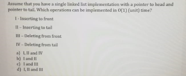 Assume that you have a single linked list implementation with a pointer to head and
pointer to tail. Which operations can be implemented in O(1) (unit) time?
T- Inserting to front
Il - Inserting to tail
III - Deleting from front
IV - Deleting from tail
a) 1, Il and IV
b) land II
c) Tand III
d) 1, Il and III
