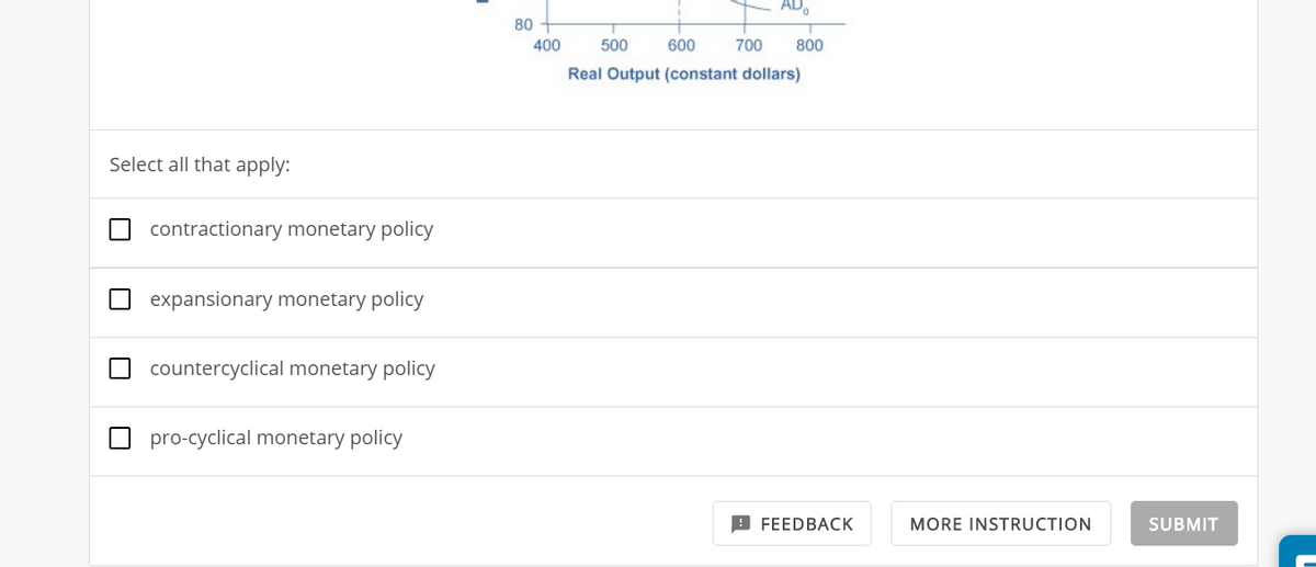 Select all that apply:
contractionary monetary policy
expansionary monetary policy
countercyclical monetary policy
pro-cyclical monetary policy
80
400
500
600
Real Output (constant dollars)
700
800
FEEDBACK
MORE INSTRUCTION
SUBMIT