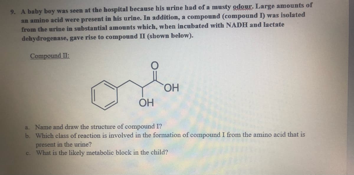 9. A baby boy was seen at the hospital because his urine had of a musty odour. Large amounts of
an amino acid were present in his urine. In addition, a compound (compound I) was isolated
from the urine in substantial amounts which, when incubated with NADH and lactate
dehydrogenase, gave rise to compound II (shown below).
Compound II:
OH
a. Name and draw the structure of compound I?
b. Which class of reaction is involved in the formation of compound I from the amino acid that is
present in the urine?
What is the likely metabolic block in the child?
c.
