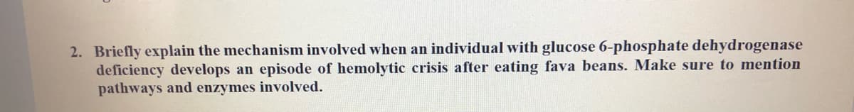 2. Briefly explain the mechanism involved when an individual with glucose 6-phosphate dehydrogenase
deficiency develops an episode of hemolytic crisis after eating fava beans. Make sure to mention
pathways and enzymes involved.
