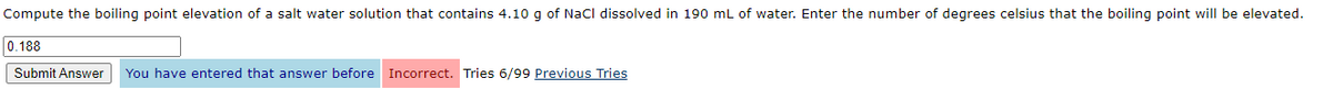 Compute the boiling point elevation of a salt water solution that contains 4.10 g of NaCl dissolved in 190 mL of water. Enter the number of degrees celsius that the boiling point will be elevated.
0.188
Submit Answer You have entered that answer before Incorrect. Tries 6/99 Previous Tries