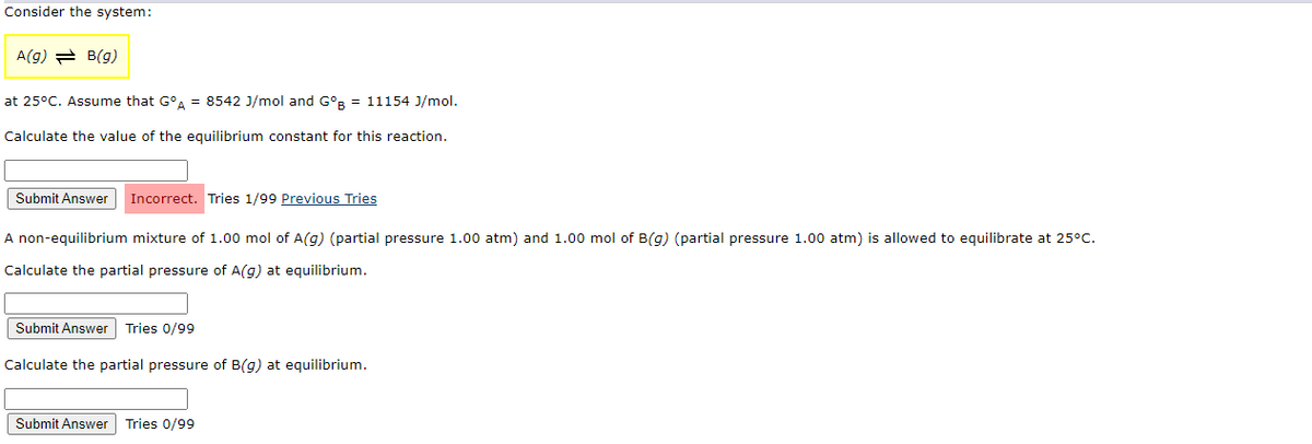 Consider the system:
A(g) = B(g)
at 25°C. Assume that GºA = 8542 J/mol and GºB = 11154 J/mol.
Calculate the value of the equilibrium constant for this reaction.
Submit Answer Incorrect. Tries 1/99 Previous Tries
A non-equilibrium mixture of 1.00 mol of A(g) (partial pressure 1.00 atm) and 1.00 mol of B(g) (partial pressure 1.00 atm) is allowed to equilibrate at 25°C.
Calculate the partial pressure of A(g) at equilibrium.
Submit Answer Tries 0/99
Calculate the partial pressure of B(g) at equilibrium.
Submit Answer Tries 0/99