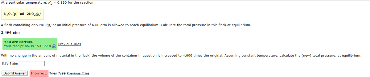 At a particular temperature, Kp = 0.390 for the reaction
N₂04(9) 2NO₂(g)
A flask containing only NO2(g) at an initial pressure of 6.00 atm is allowed to reach equilibrium. Calculate the total pressure in this flask at equilibrium.
3.494 atm
You are correct.
Your receipt no. is 153-8518 Ⓒ
With no change in the amount of material in the flask, the volume of the container in question is increased to 4.000 times the original. Assuming constant temperature, calculate the (new) total pressure, at equilibrium.
8.7e-1 atm
Previous Tries
Submit Answer
Incorrect. Tries 7/99 Previous Tries