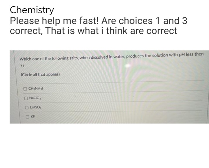 Chemistry
Please help me fast! Are choices 1 and 3
correct, That is what i think are correct
Which one of the following salts, when dissolved in water, produces the solution with pH less then
7?
(Circle all that applies)
OCH3NH3
O NACIO,
O UHSO,
O KF
