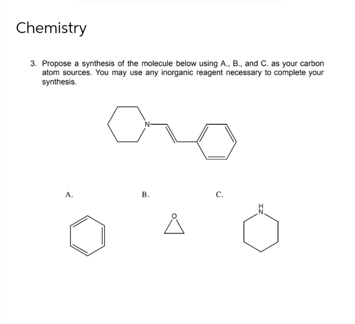 Chemistry
3. Propose a synthesis of the molecule below using A., B., and C. as your carbon
atom sources. You may use any inorganic reagent necessary to complete your
synthesis.
А.
С.
N'
B.
